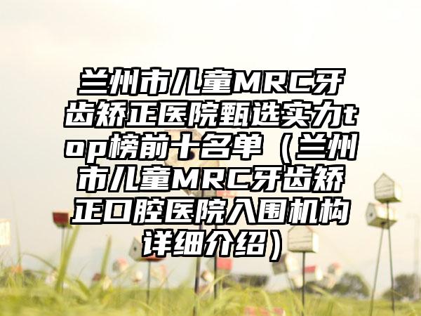 兰州市儿童MRC牙齿矫正医院甄选实力top榜前十名单（兰州市儿童MRC牙齿矫正口腔医院入围机构详细介绍）