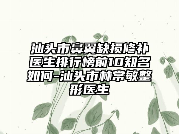 汕头市鼻翼缺损修补医生排行榜前10有名如何-汕头市林常敏整形医生