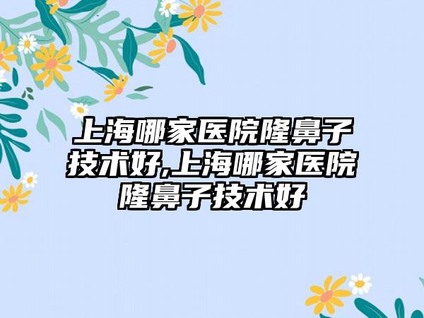 上海哪家医院隆鼻子技术好,上海哪家医院隆鼻子技术好