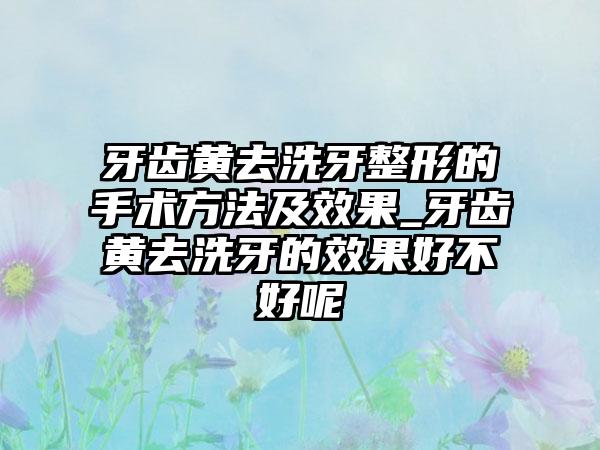 牙齿黄去洗牙整形的手术方法及成果_牙齿黄去洗牙的成果好不好呢