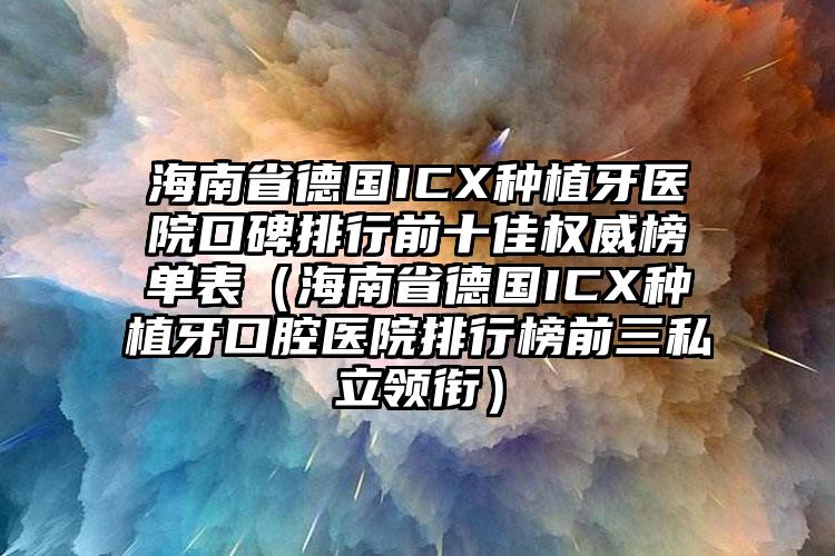 海南省德国ICX种植牙医院口碑排行前十佳权威榜单表（海南省德国ICX种植牙口腔医院排行榜前三私立领衔）