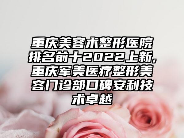 重庆美容术整形医院排名前十2022上新,重庆军美医疗整形美容门诊部口碑安利技术卓越