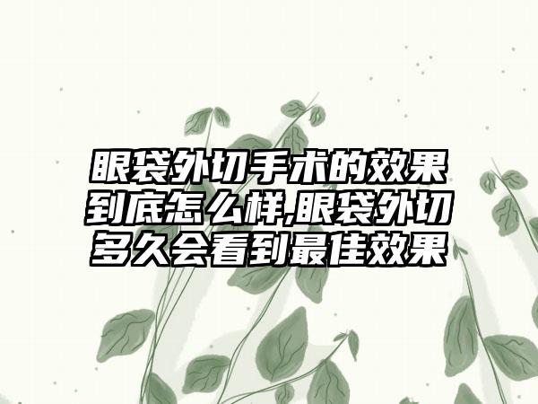 眼袋外切手术的成果到底怎么样,眼袋外切多久会看到较好成果