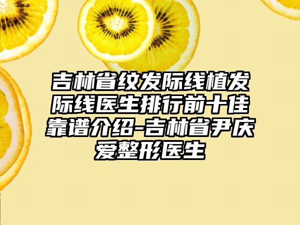 吉林省纹发际线植发际线医生排行前十佳靠谱介绍-吉林省尹庆爱整形医生