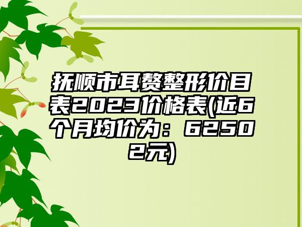 抚顺市耳赘整形价目表2023价格表(近6个月均价为：62502元)