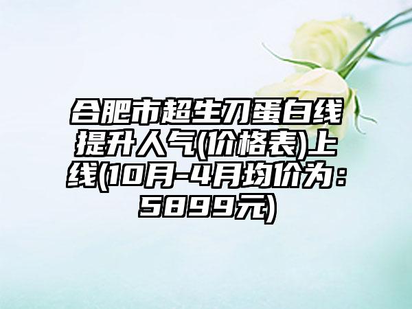 合肥市超生刀蛋白线提升人气(价格表)上线(10月-4月均价为：5899元)