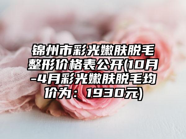 锦州市彩光嫩肤脱毛整形价格表公开(10月-4月彩光嫩肤脱毛均价为：1930元)