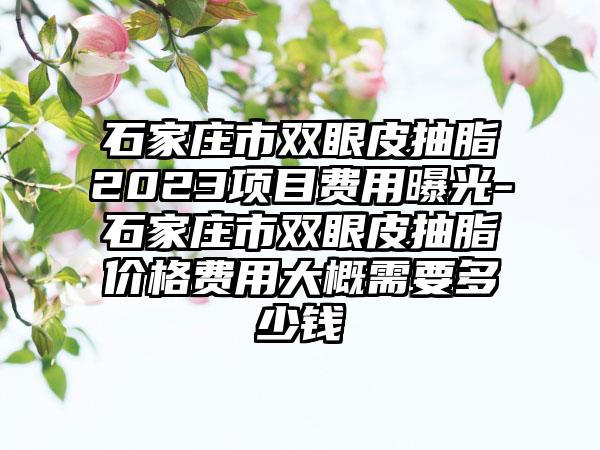 石家庄市双眼皮抽脂2023项目费用曝光-石家庄市双眼皮抽脂价格费用大概需要多少钱