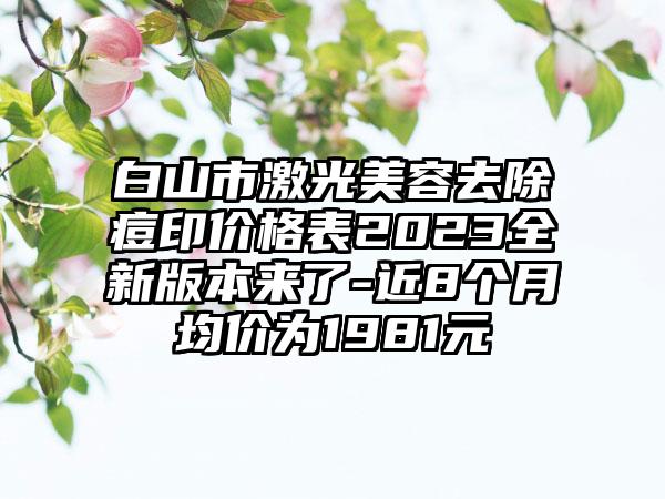 白山市激光美容去除痘印价格表2023全新版本来了-近8个月均价为1981元