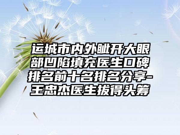 运城市内外眦开大眼部凹陷填充医生口碑排名前十名排名分享-王忠杰医生拔得头筹