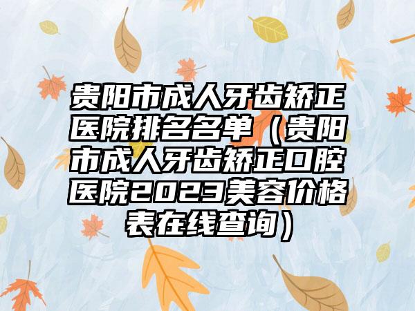 贵阳市成人牙齿矫正医院排名名单（贵阳市成人牙齿矫正口腔医院2023美容价格表在线查询）