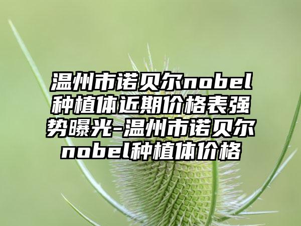 温州市诺贝尔nobel种植体近期价格表强势曝光-温州市诺贝尔nobel种植体价格