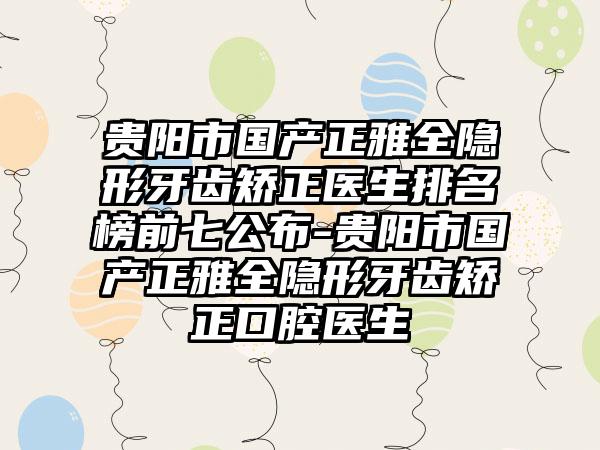 贵阳市国产正雅全隐形牙齿矫正医生排名榜前七公布-贵阳市国产正雅全隐形牙齿矫正口腔医生