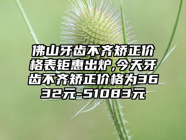 佛山牙齿不齐矫正价格表钜惠出炉,今天牙齿不齐矫正价格为3632元-51083元