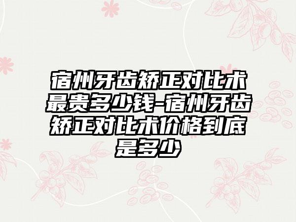 宿州牙齿矫正对比术非常贵多少钱-宿州牙齿矫正对比术价格到底是多少