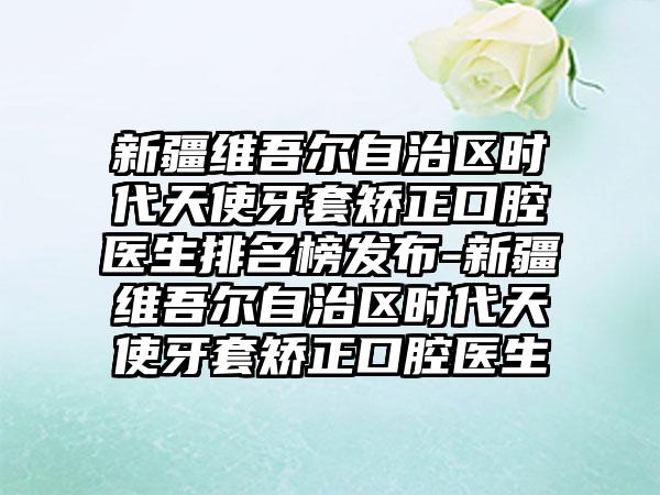 新疆维吾尔自治区时代天使牙套矫正口腔医生排名榜发布-新疆维吾尔自治区时代天使牙套矫正口腔医生