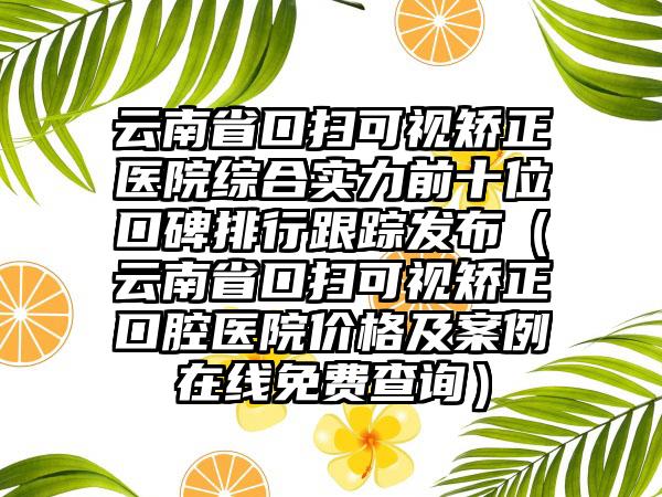 云南省口扫可视矫正医院综合实力前十位口碑排行跟踪发布（云南省口扫可视矫正口腔医院价格及实例在线免费查询）