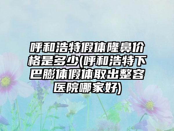 呼和浩特假体隆鼻价格是多少(呼和浩特下巴膨体假体取出整容医院哪家好)