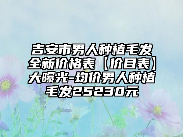 吉安市男人种植毛发全新价格表【价目表】大曝光-均价男人种植毛发25230元