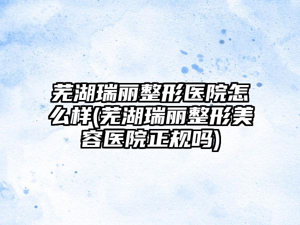 芜湖瑞丽整形医院怎么样(芜湖瑞丽整形美容医院正规吗)