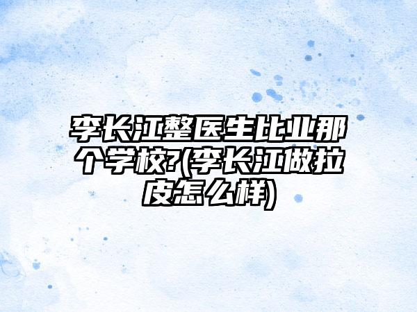 李长江整医生比业那个学校?(李长江做拉皮怎么样)