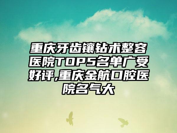 重庆牙齿镶钻术整容医院TOP5名单广受好评,重庆金航口腔医院名气大