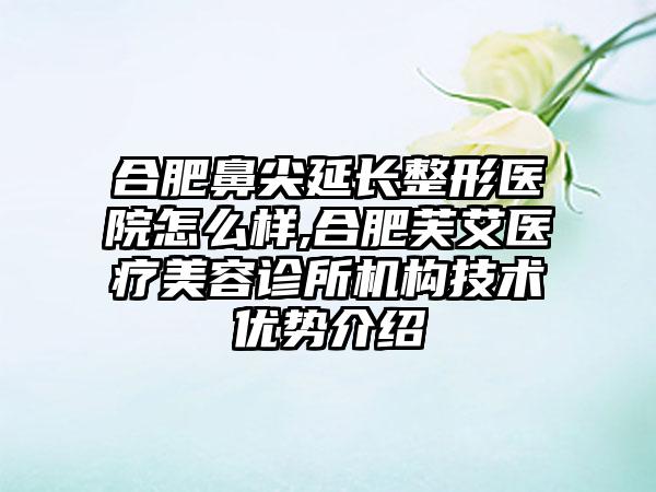 合肥鼻尖延长整形医院怎么样,合肥芙艾医疗美容诊所机构技术优势介绍