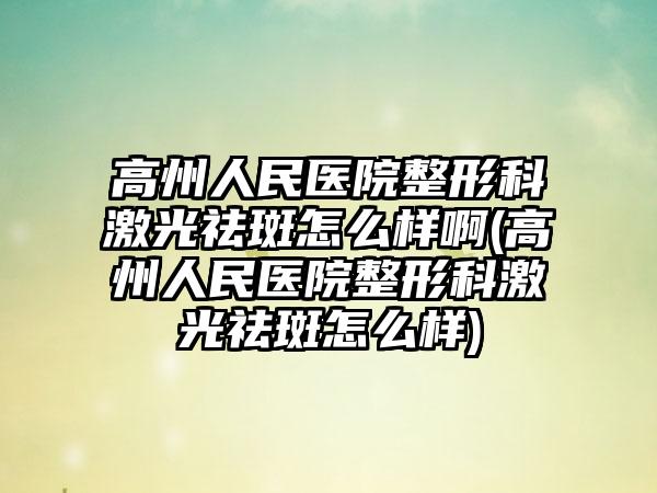 高州人民医院整形科激光祛斑怎么样啊(高州人民医院整形科激光祛斑怎么样)