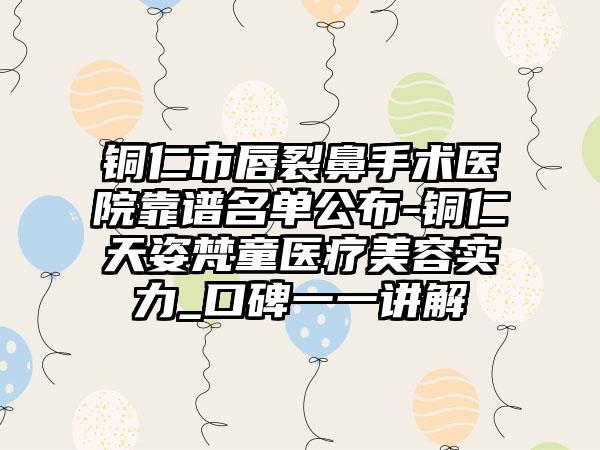 铜仁市唇裂鼻手术医院靠谱名单公布-铜仁天姿梵童医疗美容实力_口碑一一讲解