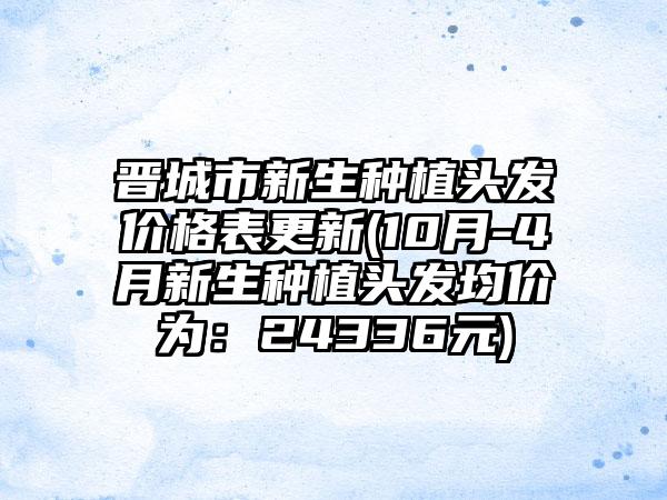 晋城市新生种植头发价格表更新(10月-4月新生种植头发均价为：24336元)