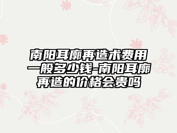 南阳耳廓再造术费用一般多少钱-南阳耳廓再造的价格会贵吗