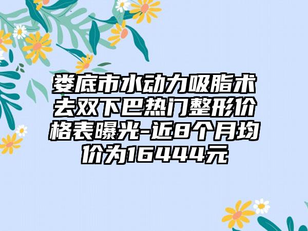 娄底市水动力吸脂术去双下巴热门整形价格表曝光-近8个月均价为16444元