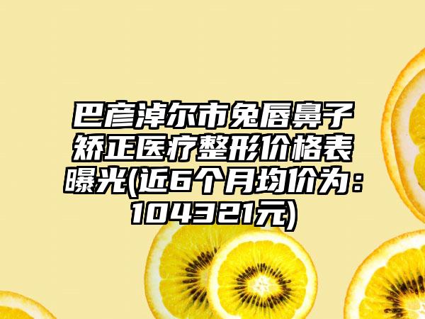 巴彦淖尔市兔唇鼻子矫正医疗整形价格表曝光(近6个月均价为：104321元)