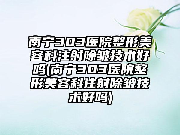 南宁303医院整形美容科注射除皱技术好吗(南宁303医院整形美容科注射除皱技术好吗)