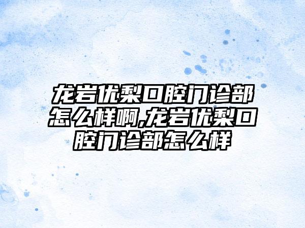 龙岩优梨口腔门诊部怎么样啊,龙岩优梨口腔门诊部怎么样