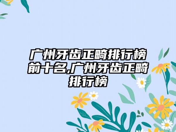 广州牙齿正畸排行榜前十名,广州牙齿正畸排行榜