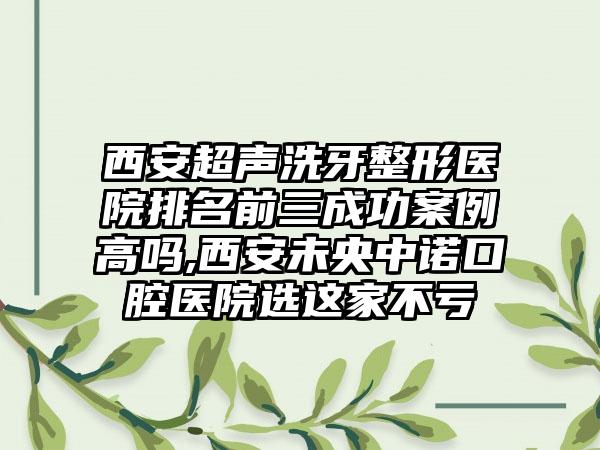 西安超声洗牙整形医院排名前三成功实例高吗,西安未央中诺口腔医院选这家不亏