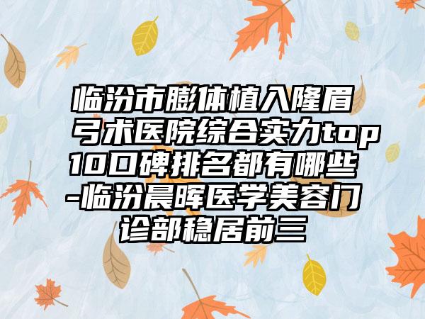 临汾市膨体植入隆眉弓术医院综合实力top10口碑排名都有哪些-临汾晨晖医学美容门诊部稳居前三