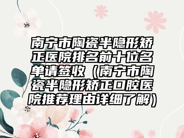 南宁市陶瓷半隐形矫正医院排名前十位名单请签收（南宁市陶瓷半隐形矫正口腔医院推荐理由详细了解）