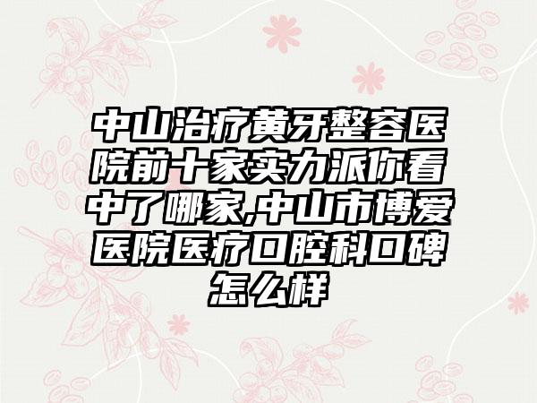 中山治疗黄牙整容医院前十家实力派你看中了哪家,中山市博爱医院医疗口腔科口碑怎么样