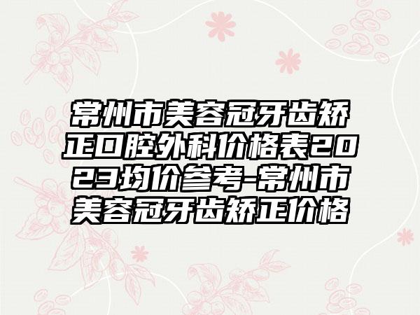 常州市美容冠牙齿矫正口腔外科价格表2023均价参考-常州市美容冠牙齿矫正价格