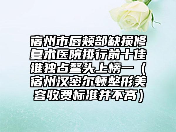 宿州市唇颊部缺损修复术医院排行前十佳谁独占鳌头上榜一（宿州汉密尔顿整形美容收费标准并不高）