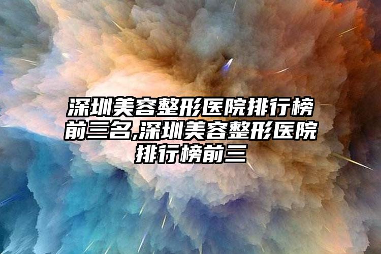 深圳美容整形医院排行榜前三名,深圳美容整形医院排行榜前三