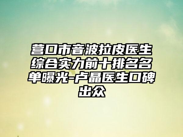 营口市音波拉皮医生综合实力前十排名名单曝光-卢晶医生口碑出众