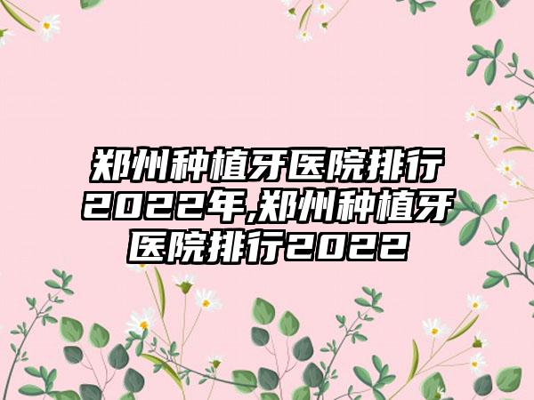 郑州种植牙医院排行2022年,郑州种植牙医院排行2022