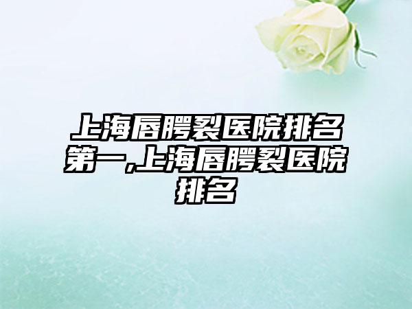 上海唇腭裂医院排名第一,上海唇腭裂医院排名