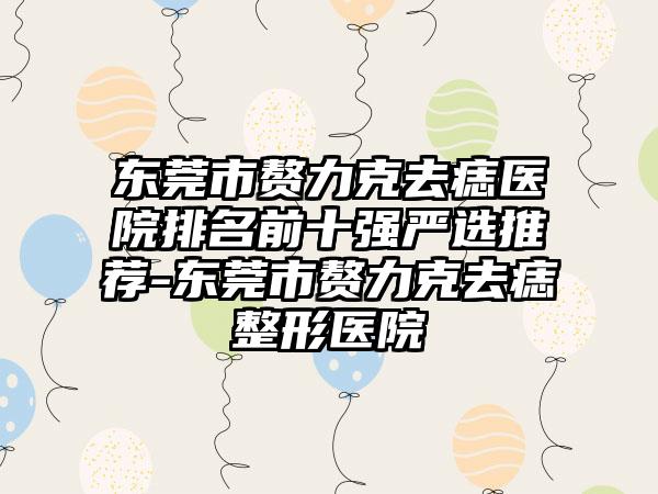 东莞市赘力克去痣医院排名前十强严选推荐-东莞市赘力克去痣整形医院