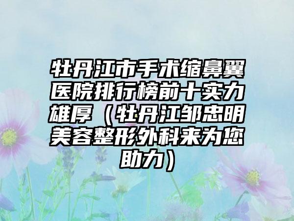 牡丹江市手术缩鼻翼医院排行榜前十实力雄厚（牡丹江邹忠明美容整形外科来为您助力）