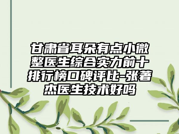 甘肃省耳朵有点小微整医生综合实力前十排行榜口碑评比-张著杰医生技术好吗