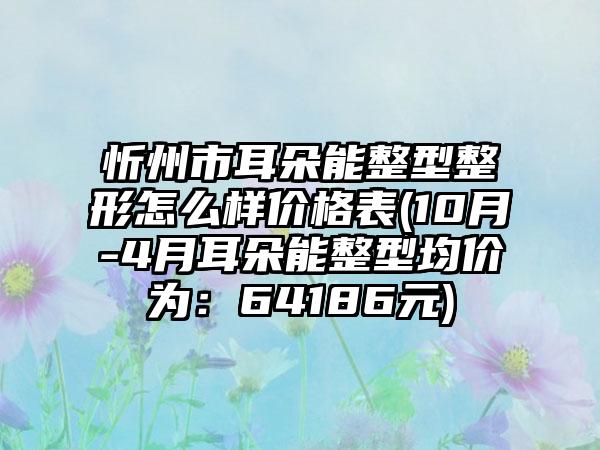 忻州市耳朵能整型整形怎么样价格表(10月-4月耳朵能整型均价为：64186元)